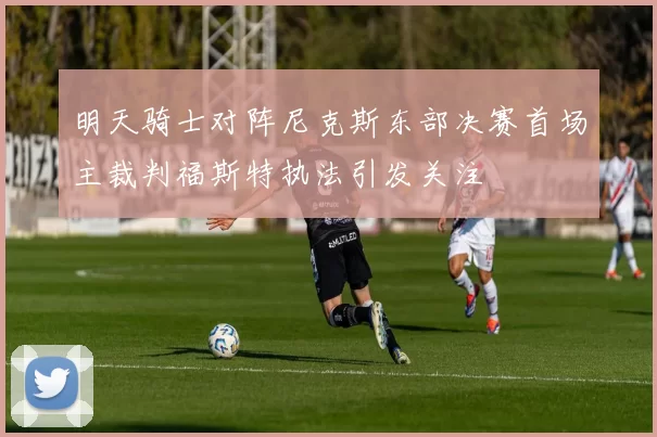 明天骑士对阵尼克斯东部决赛首场主裁判福斯特执法引发关注
